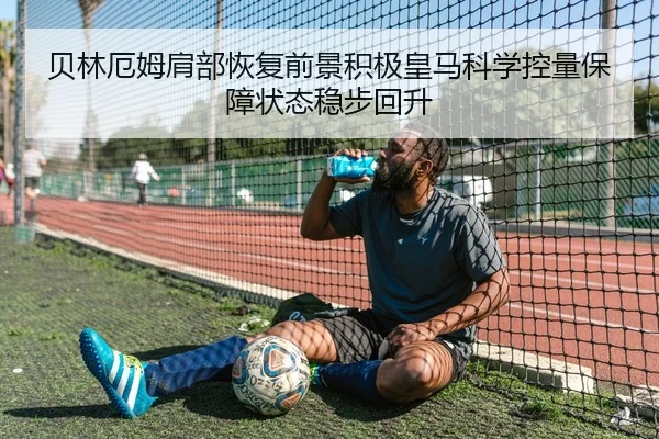 贝林厄姆肩部恢复前景积极皇马科学控量保障状态稳步回升