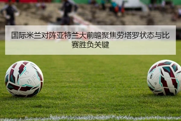 国际米兰对阵亚特兰大前瞻聚焦劳塔罗状态与比赛胜负关键