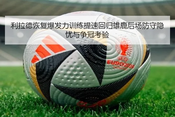 利拉德恢复爆发力训练提速回归雄鹿后场防守隐忧与争冠考验