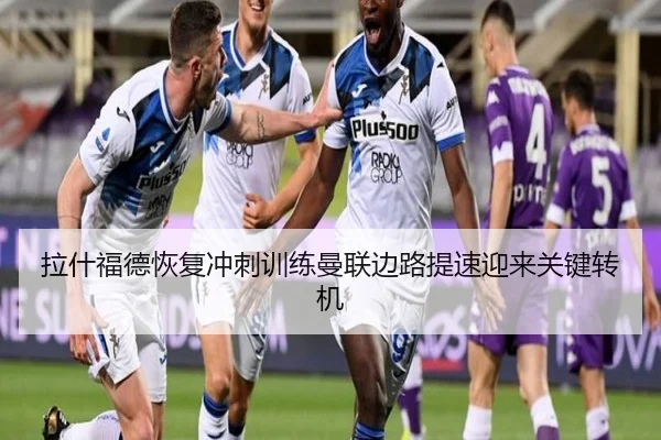 拉什福德恢复冲刺训练曼联边路提速迎来关键转机